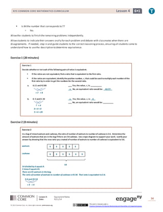 NYS COMMON CORE MATHEMATICS CURRICULUM Lesson 4 6• 1 
× 7 × 8 
? × 4 
0 × 4 = 0 
5 × 4 = 20 
Lesson 4: Equivalent Ratios 
Date: 9/11/14 
34 
© 2013 Common Core, Inc. Some rights reserved. commoncore.org 
This work is licensed under a 
Creative Commons Attribution-NonCommercial-ShareAlike 3.0 Unported License. 
 Is 84 the number that corresponds to 7? 
 Yes. 
Allow the students to finish the remaining problems independently. 
Allow students to indicate their answers orally for each problem and debate with classmates when there are 
disagreements. If needed, step in and guide students to the correct reasoning process, ensuring all students come to 
understand how to use the description to determine equivalence. 
Exercise 1 (20 minutes) 
Exercise 1 
Decide whether or not each of the following pairs of ratios is equivalent. 
 If the ratios are not equivalent, find a ratio that is equivalent to the first ratio. 
 If the ratios are equivalent, identify the positive number, 풄, that could be used to multiply each number of the 
first ratio by in order to get the numbers for the second ratio. 
a. 6:11 and 42:88 __ _ Yes, the value, 풄, is: __ _ 
x No, an equivalent ratio would be: 42:77 
b. 0: 5 and 0: 20 x Yes, the value, 풄, is: 4 
__ _ No, an equivalent ratio would be: ___ 
Exercise 2 (8 minutes) 
Exercise 2 
In a bag of mixed walnuts and cashews, the ratio of number of walnuts to number of cashews is 5:6. Determine the 
amount of walnuts that are in the bag if there are 54 cashews. Use a tape diagram to support your work. Justify your 
answer by showing that the new ratio you created of number of walnuts to number of cashews is equivalent to 5:6. 
54 divided by 6 equals 9. 
5 times 9 equals 45. 
There are 45 walnuts in the bag. 
The ratio of number of walnuts to number of cashews is 45:54. That ratio is equivalent to 5:6. 
5:6 and 45:54 
54 
walnuts 
cashews 
9 9 9 9 9 
9 9 9 9 9 9 
× 9 × 9 
 