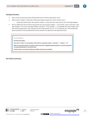 NYS COMMON CORE MATHEMATICS CURRICULUM Lesson 4 6• 1 
Lesson Summary 
Recall the description: 
Two ratios 푨: 푩 and 푪: 푫 are equivalent ratios if there is a positive number, 풄, such that 푪 = 풄푨 and 푫 = 풄푩. 
Ratios are equivalent if there is a positive number that can be multiplied by both quantities in one ratio to equal the 
corresponding quantities in the second ratio. 
This description can be used to determine whether two ratios are equivalent. 
Lesson 4: Equivalent Ratios 
Date: 9/11/14 
35 
© 2013 Common Core, Inc. Some rights reserved. commoncore.org 
This work is licensed under a 
Creative Commons Attribution-NonCommercial-ShareAlike 3.0 Unported License. 
Closing (5 minutes) 
 How can we use the description of equivalent ratios to find an equivalent ratio? 
 What do the numbers in the boxes of the tape diagram represent in terms of the ratios? 
 Inside each of the boxes, the positive number, c, comes from the value of one unit in the tape diagram. 
 We can determine that to find an equivalent ratio, the positive number, 푐, must be the same in each box in the 
tape diagram. This can also be described as “constant.” If the number, 푐, is constantly the same number, then 
the ratios are equivalent. Like in Exercise 4, the value of each unit is 9. It is constantly nine. We multiplied 5 
by the constant 9 and multiplied the 6 by the constant 9 to determine the equivalent ratio. 
Exit Ticket (5 minutes) 
 