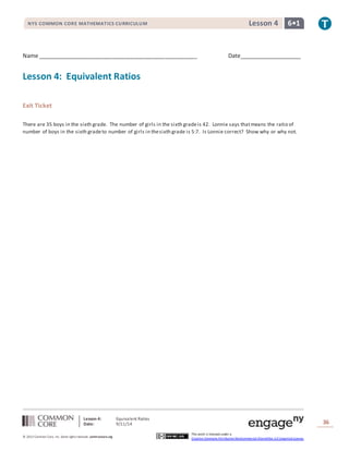 NYS COMMON CORE MATHEMATICS CURRICULUM Lesson 4 6• 1 
Name ___________________________________________________ Date____________________ 
Lesson 4: Equivalent Ratios 
Date: 9/11/14 
36 
© 2013 Common Core, Inc. Some rights reserved. commoncore.org 
This work is licensed under a 
Creative Commons Attribution-NonCommercial-ShareAlike 3.0 Unported License. 
Lesson 4: Equivalent Ratios 
Exit Ticket 
There are 35 boys in the sixth grade. The number of girls in the sixth grade is 42. Lonnie says that means the ratio of 
number of boys in the sixth grade to number of girls in the sixth grade is 5:7. Is Lonnie correct? Show why or why not. 
 