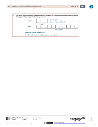NYS COMMON CORE MATHEMATICS CURRICULUM Lesson 4 6• 1 
3. The ratio of Isabella’s money to Shane’s money is 3:11. If Isabella has $33, how much money do Shane and Isabella 
33 
Isabella 
Shane 
Lesson 4: Equivalent Ratios 
Date: 9/11/14 
38 
© 2013 Common Core, Inc. Some rights reserved. commoncore.org 
33 ÷ 3 = 11 
Each unit represents $11.00. 
11 × 11 = $121.00 
This work is licensed under a 
Creative Commons Attribution-NonCommercial-ShareAlike 3.0 Unported License. 
have together? Use diagrams to illustrate your answer. 
Isabella has $33, and Shane has $121. 
33 + 121 = $154. Together Isabella and Shane have $154.00. 
