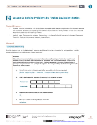 NYS COMMON CORE MATHEMATICS CURRICULUM Lesson 5 6• 1 
Lesson 5: Solving Problems by Finding Equivalent Ratios 
Passenger Cars 
Pickup Trucks 
Lesson 5: Solving Problems by Finding Equivalent Ratios 
Date: 9/12/14 
39 
© 2013 Common Core, Inc. Some rights reserved. commoncore.org 
This work is licensed under a 
Creative Commons Attribution-NonCommercial-ShareAlike 3.0 Unported License. 
Student Outcomes 
 Students use tape diagrams to find an equivalent ratio when given the part-to-part ratio and the total of those 
two quantities. Students use tape diagrams to find an equivalent ratio when given the part-to-part ratio and 
the difference between those two quantities. 
 Students make the connection between the constant, 푐, in the definition of equivalent ratios and the value of 
the unit in the tape diagram used to solve ratio problems. 
Classwork 
Example 1 (10 minutes) 
Provide students time to think about each question, and then elicit a class discussion for each question. Provide 
students opportunities to participate and ask questions. 
Example 1 
A County Superintendent of Highways is interested in the numbers of different types of vehicles that regularly travel 
within his county. In the month of August, a total of 192 registrations were purchased for passenger cars and pickup 
trucks at the local Department of Motor Vehicles (DMV). The DMV reported that in the month of August, for every 5 
passenger cars registered, there were 7 pickup trucks registered. How many of each type of vehicle were registered in the 
county in the month of August? 
a. Using the information in the problem, write four ratios and describe the meaning of each. 
(Answer: ퟓ: ퟕ part-to-part, ퟕ: ퟓ part-to-part, ퟓ 풕풐 ퟏퟐ part-to-whole, ퟕ 풕풐ퟏퟐ part-to-whole) 
b. Make a tape-diagram that represents the quantities in the ratios that you wrote. 
c. How many equal-sized parts does the tape diagram consist of? 
12 
d. What total quantity does the tape diagram represent? 
192 vehicles 
 