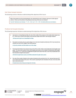 NYS COMMON CORE MATHEMATICS CURRICULUM Lesson 5 6• 1 
Exit Ticket Sample Solution 
The following solutions indicate an understanding of the objectives of this lesson: 
When Carla looked out at the school parking lot, she noticed that for every 2 minivans, there were 5 other types of 
vehicles. If there are 161 vehicles in the parking lot, how many of them are not minivans? 
ퟓ out of ퟕ vehicles are not minivans. ퟕ × ퟐퟑ = ퟏퟔퟏ. So, ퟓ × ퟐퟑ = ퟏퟏퟓ. 115 of the vehicles are not minivans. 
Problem Set Sample Solutions 
The following responses indicate an understanding of the objectives of this lesson: 
1. Last summer, at Camp Okey-Fun-Okey, the ratio of the number of boy campers to the number of girl campers was 
8:7. If there were a total of 195 campers, how many boy campers were there? How many girl campers? 
104 boys and 91 girls are at Camp Okey-Fun-Okey. 
2. The student–to–faculty ratio at a small college is 17:3. The total of students and faculty is 740. How many faculty 
Lesson 5: Solving Problems by Finding Equivalent Ratios 
Date: 9/12/14 
43 
© 2013 Common Core, Inc. Some rights reserved. commoncore.org 
This work is licensed under a 
Creative Commons Attribution-NonCommercial-ShareAlike 3.0 Unported License. 
members are there at the college? How many students? 
111 faculty members and 629 students are at the college. 
3. The Speedy Fast Ski Resort has started to keep track of the number of skiers and snowboarders who bought season 
passes. The ratio of the number of skiers who bought season passes to the number of snowboarders who bought 
season passes is 1:2. If 1250 more snowboarders bought season passes than skiers, how many snowboarders and 
how many skiers bought season passes? 
1250 skiers bought season passes, and 2500 snowboarders bought season passes. 
4. The ratio of the number of adults to the number of students at the prom has to be 1:10. Last year there were 477 
more students than adults at the prom. If the school is expecting the same attendance this year, how many adults 
have to attend the prom? 
53 adults have to be at the prom to keep the 1:10 ratio. 

