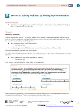 NYS COMMON CORE MATHEMATICS CURRICULUM Lesson 6 6• 1 
Lesson 6: Solving Problems by Finding Equivalent Ratios 
Sunday 
Saturday 
Occupied Rooms 
Occupied Rooms 
Unoccupied Rooms Unoccupied Rooms 
Lesson 6: Solving Problems by Finding Equivalent Ratios 
Date: 9/16/14 
44 
© 2013 Common Core, Inc. Some rights reserved. commoncore.org 
This work is licensed under a 
Creative Commons Attribution-NonCommercial-ShareAlike 3.0 Unported License. 
Student Outcomes 
 Students use tape diagrams to solve problems when given a ratio between two quantities and a change to 
those quantities that changes the ratio. 
Classwork 
Exercise 1 (10 minutes) 
Lead the completion of Exercise 1, as outlined. Start by asking students to read the problem and then describe the 
problem in detail to you without having to look back at the problem. This technique helps students process what they 
have read before attempting to model the problem. 
 Any suggestions on how to start the problem? 
 Answers will vary. 
 Use tape diagrams to model the occupied rooms and unoccupied rooms on Sunday night. 
Provide students time to make their own tape diagrams. 
The total number of occupied rooms is 432, and there are 6 sections on the tape diagram. So, each section represents 
72 rooms. 
 How can we use this information to answer the question? 
 Answers will vary. 
After students share their thoughts, model how to solve the problem. 
Exercise 1 
The Business Direct Hotel caters to people who travel for different types of business trips. On Saturday night there is not 
a lot of business travel, so the ratio of the number of occupied rooms to the number of unoccupied rooms is 2:5. 
However, on Sunday night the ratio of the number of occupied rooms to the number of unoccupied rooms is 6:1 due to 
the number of business people attending a large conference in the area. If the Business Direct Hotel has 432 occupied 
rooms on Sunday night, how many unoccupied rooms does it have on Saturday night? 
There were 360 unoccupied rooms on Saturday night. 
Explain to students that there are still seven sections on the tape diagram, just distributed between occupied and 
unoccupied rooms differently. Therefore, each section still represents 72 rooms. 
 