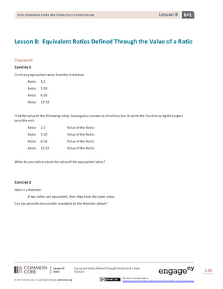NYS COMMON CORE MATHEMATICS CURRICULUM Lesson 8 6• 1 
Lesson 8: Equivalent Ratios Defined Through the Value of a Ratio 
Lesson 8: Equivalent Ratios Defined Through the Value of a Ratio 
Date: 9/18/14 
S.29 
© 2013 Common Core, Inc. Some rights reserved. commoncore.org 
This work is licensed under a 
Creative Commons Attribution-NonCommercial-ShareAlike 3.0 Unported License. 
Classwork 
Exercise 1 
Circle any equivalent ratios from the list below. 
Ratio: 1:2 
Ratio: 5:10 
Ratio: 6:16 
Ratio: 12:32 
Find the value of the following ratios, leaving your answer as a fraction, but re-write the fraction using the largest 
possible unit. 
Ratio: 1:2 Value of the Ratio: 
Ratio: 5:10 Value of the Ratio: 
Ratio: 6:16 Value of the Ratio: 
Ratio: 12:32 Value of the Ratio: 
What do you notice about the value of the equivalent ratios? 
Exercise 2 
Here is a theorem: 
If two ratios are equivalent, then they have the same value. 
Can you provide any counter-examples to the theorem above? 
 