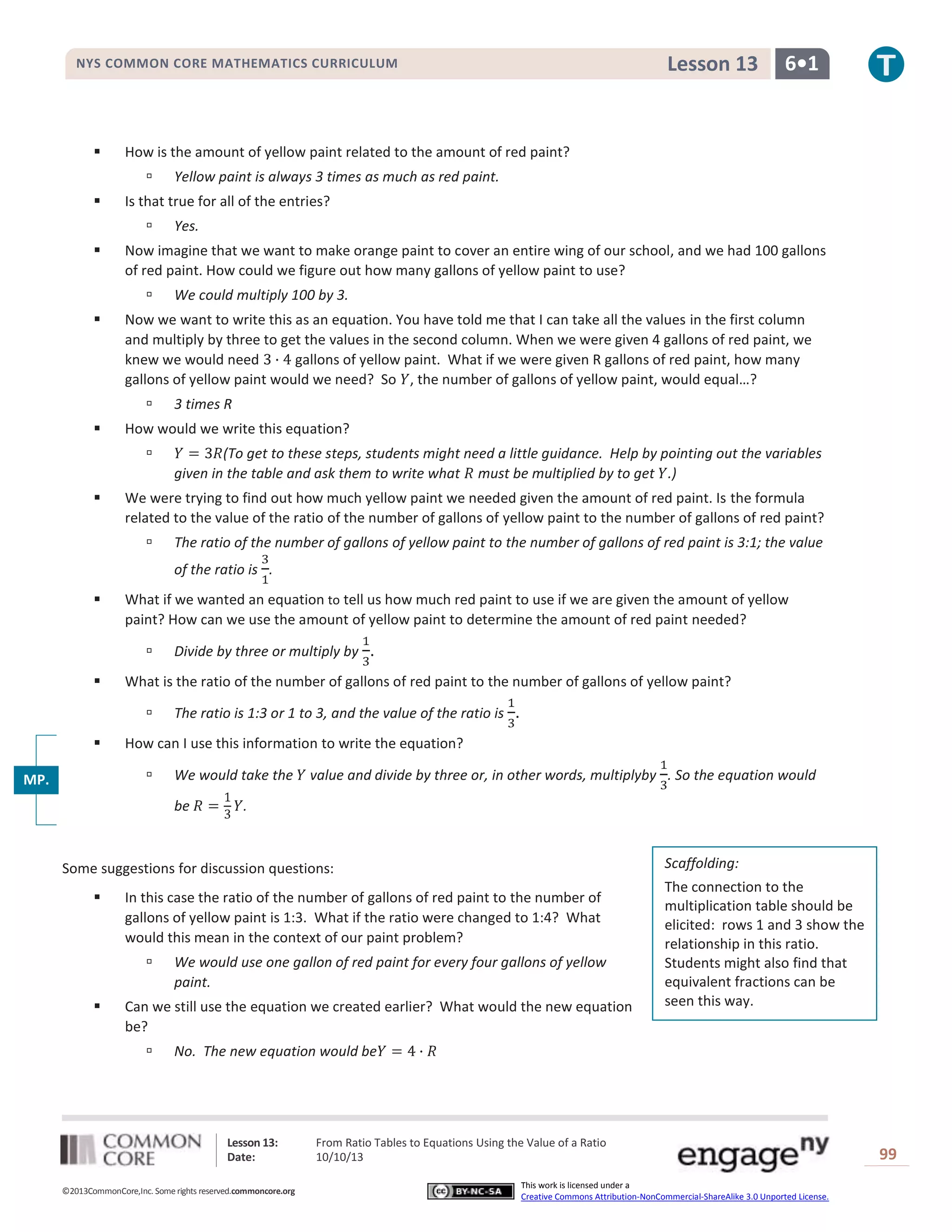 Lesson 13: From Ratio Tables to Equations Using the Value of a Ratio
Date: 10/10/13 99
©2013CommonCore,Inc. Some rights reserved.commoncore.org
This work is licensed under a
Creative Commons Attribution-NonCommercial-ShareAlike 3.0 Unported License.
NYS COMMON CORE MATHEMATICS CURRICULUM 6•1Lesson 13
 How is the amount of yellow paint related to the amount of red paint?
 Yellow paint is always 3 times as much as red paint.
 Is that true for all of the entries?
 Yes.
 Now imagine that we want to make orange paint to cover an entire wing of our school, and we had 100 gallons
of red paint. How could we figure out how many gallons of yellow paint to use?
 We could multiply 100 by 3.
 Now we want to write this as an equation. You have told me that I can take all the values in the first column
and multiply by three to get the values in the second column. When we were given 4 gallons of red paint, we
knew we would need gallons of yellow paint. What if we were given R gallons of red paint, how many
gallons of yellow paint would we need? So , the number of gallons of yellow paint, would equal…?
 3 times R
 How would we write this equation?
 (To get to these steps, students might need a little guidance. Help by pointing out the variables
given in the table and ask them to write what must be multiplied by to get .)
 We were trying to find out how much yellow paint we needed given the amount of red paint. Is the formula
related to the value of the ratio of the number of gallons of yellow paint to the number of gallons of red paint?
 The ratio of the number of gallons of yellow paint to the number of gallons of red paint is 3:1; the value
of the ratio is .
 What if we wanted an equation to tell us how much red paint to use if we are given the amount of yellow
paint? How can we use the amount of yellow paint to determine the amount of red paint needed?
 Divide by three or multiply by .
 What is the ratio of the number of gallons of red paint to the number of gallons of yellow paint?
 The ratio is 1:3 or 1 to 3, and the value of the ratio is .
 How can I use this information to write the equation?
 We would take the value and divide by three or, in other words, multiplyby . So the equation would
be .
Some suggestions for discussion questions:
 In this case the ratio of the number of gallons of red paint to the number of
gallons of yellow paint is 1:3. What if the ratio were changed to 1:4? What
would this mean in the context of our paint problem?
 We would use one gallon of red paint for every four gallons of yellow
paint.
 Can we still use the equation we created earlier? What would the new equation
be?
 No. The new equation would be
Scaffolding:
The connection to the
multiplication table should be
elicited: rows 1 and 3 show the
relationship in this ratio.
Students might also find that
equivalent fractions can be
seen this way.
MP.
2
 
