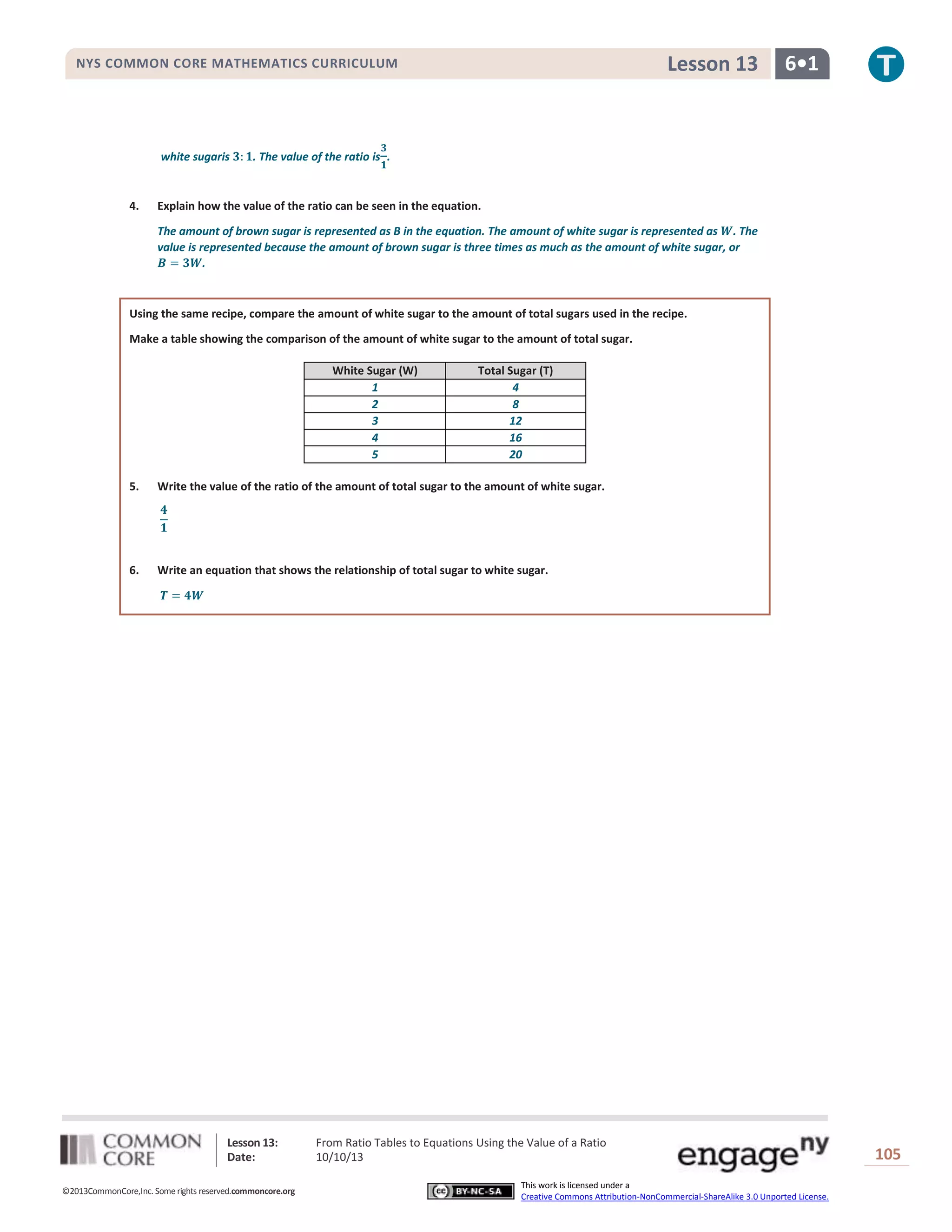 Lesson 13: From Ratio Tables to Equations Using the Value of a Ratio
Date: 10/10/13 105
©2013CommonCore,Inc. Some rights reserved.commoncore.org
This work is licensed under a
Creative Commons Attribution-NonCommercial-ShareAlike 3.0 Unported License.
NYS COMMON CORE MATHEMATICS CURRICULUM 6•1Lesson 13
white sugaris . The value of the ratio is .
4. Explain how the value of the ratio can be seen in the equation.
The amount of brown sugar is represented as B in the equation. The amount of white sugar is represented as . The
value is represented because the amount of brown sugar is three times as much as the amount of white sugar, or
.
Using the same recipe, compare the amount of white sugar to the amount of total sugars used in the recipe.
Make a table showing the comparison of the amount of white sugar to the amount of total sugar.
White Sugar (W) Total Sugar (T)
1 4
2 8
3 12
4 16
5 20
5. Write the value of the ratio of the amount of total sugar to the amount of white sugar.
6. Write an equation that shows the relationship of total sugar to white sugar.
 