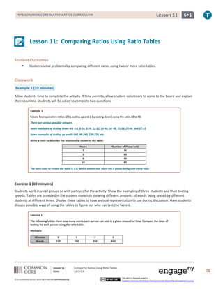 Lesson 11: Comparing Ratios Using Ratio Tables
Date: 10/2/13 78
©2013CommonCore,Inc. Some rights reserved.commoncore.org
This work is licensed under a
Creative Commons Attribution-NonCommercial-ShareAlike 3.0 Unported License.
NYS COMMON CORE MATHEMATICS CURRICULUM 6•1Lesson 11
Lesson 11: Comparing Ratios Using Ratio Tables
Student Outcomes
 Students solve problems by comparing different ratios using two or more ratio tables.
Classwork
Example 1 (10 minutes)
Allow students time to complete the activity. If time permits, allow student volunteers to come to the board and explain
their solutions. Students will be asked to complete two questions.
Example 1
Create fourequivalent ratios (2 by scaling up and 2 by scaling down) using the ratio 30 to 80.
There are various possible answers.
Some examples of scaling down are 3:8, 6:16, 9:24, 12:32, 15:40, 18: 48, 21:56, 24:64, and 27:72.
Some examples of scaling up are60:160, 90:240, 120:320, etc.
Write a ratio to describe the relationship shown in the table.
Hours Number of Pizzas Sold
2 16
5 40
6 48
10 80
The ratio used to create the table is 1:8, which means that there are 8 pizzas being sold every hour.
Exercise 1 (10 minutes)
Students work in small groups or with partners for the activity. Show the examples of three students and their texting
speeds. Tables are provided in the student materials showing different amounts of words being texted by different
students at different times. Display these tables to have a visual representation to use during discussion. Have students
discuss possible ways of using the tables to figure out who can text the fastest.
Exercise 1
The following tables show how many words each person can text in a given amount of time. Compare the rates of
texting for each person using the ratio table.
Michaela
Minutes 3 5 7 9
Words 150 250 350 450
 