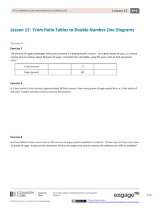 Lesson 12: From Ratio Tables to Double Number Line Diagrams
Date: 10/4/13 S.48
©2013CommonCore,Inc. Some rights reserved.commoncore.org
This work is licensed under a
Creative Commons Attribution-NonCommercial-ShareAlike 3.0 Unported License.
6•1Lesson 12NYS COMMON CORE MATHEMATICS CURRICULUM
Lesson 12: From Ratio Tables to Double Number Line Diagrams
Classwork
Exercise 2
The amount of sugary beverages Americans consume is a leading health concern. For a given brand of cola, a 12-ounce
serving of cola contains about 40 grams of sugar. Complete the ratio table, using the given ratio to find equivalent
ratios.
Cola (ounces) 12
Sugar (grams) 40
Exercise 3
A 1-liter bottle of cola contains approximately 34 fluid ounces. How many grams of sugar would be in a 1-liter bottle of
the cola? Explain and show how to arrive at the solution.
Exercise 4
A school cafeteria has a restriction on the amount of sugary drinks available to students. Drinks may not have more than
25 grams of sugar. Based on this restriction, what is the largest size cola (in ounces) the cafeteria can offer to students?
 