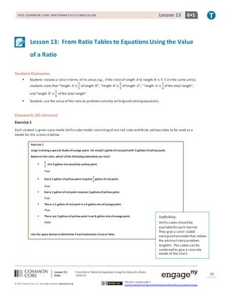NYS COMMON CORE MATHEMATICS CURRICULUM Lesson 13 6• 1 
Lesson 13: From Ratio Tables to Equations Using the Value 
of a Ratio 
Lesson 13: From Ratio Tables to Equations Using the Value of a Ratio 
Date: 10/6/14 
97 
© 2013 Common Core, Inc. Some rights reserved. commoncore.org 
This work is licensed under a 
Creative Commons Attribution-NonCommercial-ShareAlike 3.0 Unported License. 
Student Outcomes 
 Students restate a ratio in terms of its value; e.g., if the ratio of length 퐴 to length 퐵 is 3: 5 (in the same units), 
students state that “length 퐴 is 
3 
5 
of length 퐵”, “length 퐵 is 
5 
3 
of length 퐴”, “ length 퐴 is 
3 
8 
of the total length”, 
and “length 퐵 is 
5 
8 
of the total length”. 
 Students use the value of the ratio to problem-solve by writing and solving equations. 
Classwork (35 minutes) 
Exercise 1 
Each student is given a pre-made Unifix cube model consisting of one red cube and three yellow cubes to be used as a 
model for the scenario below. 
Exercise 1 
Jorge is mixing a special shade of orange paint. He mixed 1 gallon of red paint with 3 gallons of yellow paint. 
Based on this ratio, which of the following statements are true? 
 
ퟑ 
ퟒ 
of a 4-gallon mix would be yellow paint. 
True 
 Every 1 gallon of yellow paint requires 
ퟏ 
ퟑ 
gallon of red paint. 
True 
 Every 1 gallon of red paint requires 3 gallons of yellow paint. 
True 
 There is 1 gallon of red paint in a 4-gallon mix of orange paint. 
True 
 There are 2 gallons of yellow paint in an 8-gallon mix of orange paint. 
False 
Use the space below to determine if each statement is true or false. 
Scaffolding: 
Unifix cubes should be 
available for each learner. 
They give a color-coded 
manipulative model that makes 
the abstract story problem 
tangible. The cubes can be 
combined to give a concrete 
model of the chart. 
 