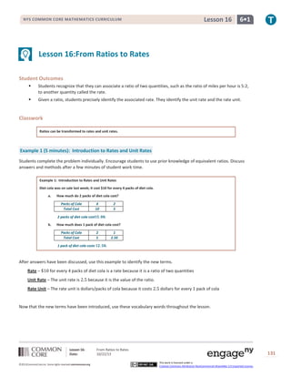 Lesson 16

NYS COMMON CORE MATHEMATICS CURRICULUM

6•1

Lesson 16:From Ratios to Rates
Student Outcomes


Students recognize that they can associate a ratio of two quantities, such as the ratio of miles per hour is 5:2,
to another quantity called the rate.



Given a ratio, students precisely identify the associated rate. They identify the unit rate and the rate unit.

Classwork
Ratios can be transformed to rates and unit rates.

Example 1 (5 minutes): Introduction to Rates and Unit Rates
Students complete the problem individually. Encourage students to use prior knowledge of equivalent ratios. Discuss
answers and methods after a few minutes of student work time.
Example 1: Introduction to Rates and Unit Rates
Diet cola was on sale last week; it cost $10 for every 4 packs of diet cola.
a.

How much do 2 packs of diet cola cost?
Packs of Cola
Total Cost

4
10

2 packs of diet cola cost
b.

2
5
.

How much does 1 pack of diet cola cost?
Packs of Cola
Total Cost

2
5

1 pack of diet cola costs

1
2.50
.

After answers have been discussed, use this example to identify the new terms.
Rate –

for every 4 packs of diet cola is a rate because it is a ratio of two quantities

Unit Rate – The unit rate is

because it is the value of the ratio.

Rate Unit – The rate unit is dollars/packs of cola because it costs

dollars for every 1 pack of cola

Now that the new terms have been introduced, use these vocabulary words throughout the lesson.

Lesson 16:
Date:
©2013CommonCore,Inc. Some rights reserved.commoncore.org

From Ratios to Rates
10/22/13

131
This work is licensed under a
Creative Commons Attribution-NonCommercial-ShareAlike 3.0 Unported License.

 