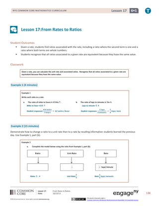 Lesson 17

NYS COMMON CORE MATHEMATICS CURRICULUM

6•1

Lesson 17:From Rates to Ratios
Student Outcomes


Given a rate, students find ratios associated with the rate, including a ratio where the second term is one and a
ratio where both terms are whole numbers.



Students recognize that all ratios associated to a given rate are equivalent because they have the same value.

Classwork
Given a rate, you can calculate the unit rate and associated ratios. Recognize that all ratios associated to a given rate are
equivalent because they have the same value.

Example 1 (4 minutes)
Example 1
Write each ratio as a rate.
a.

The ratio of miles to hours is

to .

b.

Miles to hour–

The ratio of laps to minutes is to .
Laps to minute–

Student responses:

Student responses:

Example 2 (15 minutes)
Demonstrate how to change a ratio to a unit rate then to a rate by recalling information students learned the previous
day. Use Example 1, part (b).
Example 2
a.

Complete the model below using the ratio from Example 1, part (b).

Ratio:

Unit Rate:

Lesson 17:
Date:
©2013CommonCore,Inc. Some rights reserved.commoncore.org

Rate:

From Rates to Ratios
10/23/13

136
This work is licensed under a
Creative Commons Attribution-NonCommercial-ShareAlike 3.0 Unported License.

 