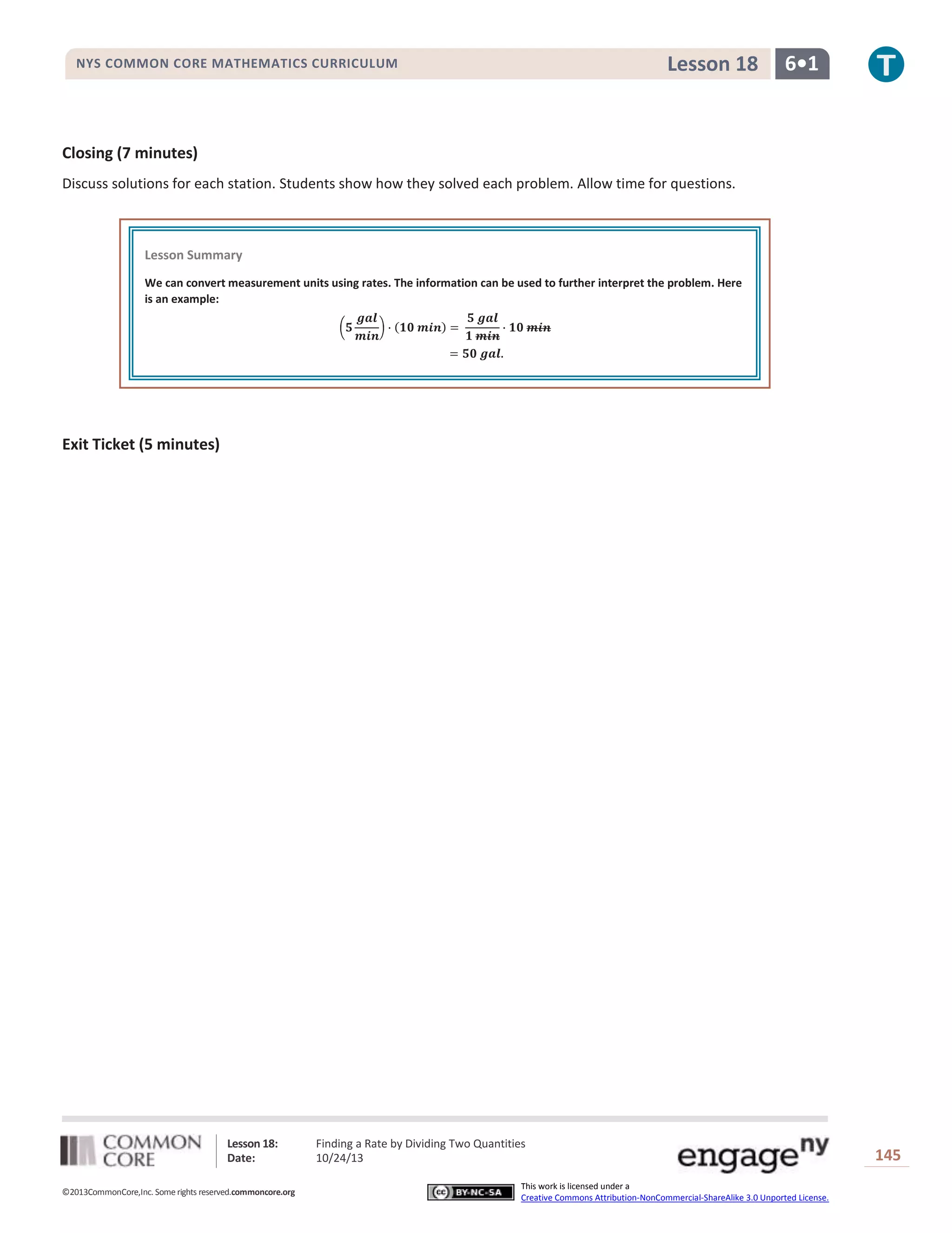 Lesson 18

NYS COMMON CORE MATHEMATICS CURRICULUM

6•1

Closing (7 minutes)
Discuss solutions for each station. Students show how they solved each problem. Allow time for questions.

Lesson Summary
We can convert measurement units using rates. The information can be used to further interpret the problem. Here
is an example:

Exit Ticket (5 minutes)

Lesson 18:
Date:
©2013CommonCore,Inc. Some rights reserved.commoncore.org

Finding a Rate by Dividing Two Quantities
10/24/13
This work is licensed under a
Creative Commons Attribution-NonCommercial-ShareAlike 3.0 Unported License.

145

 