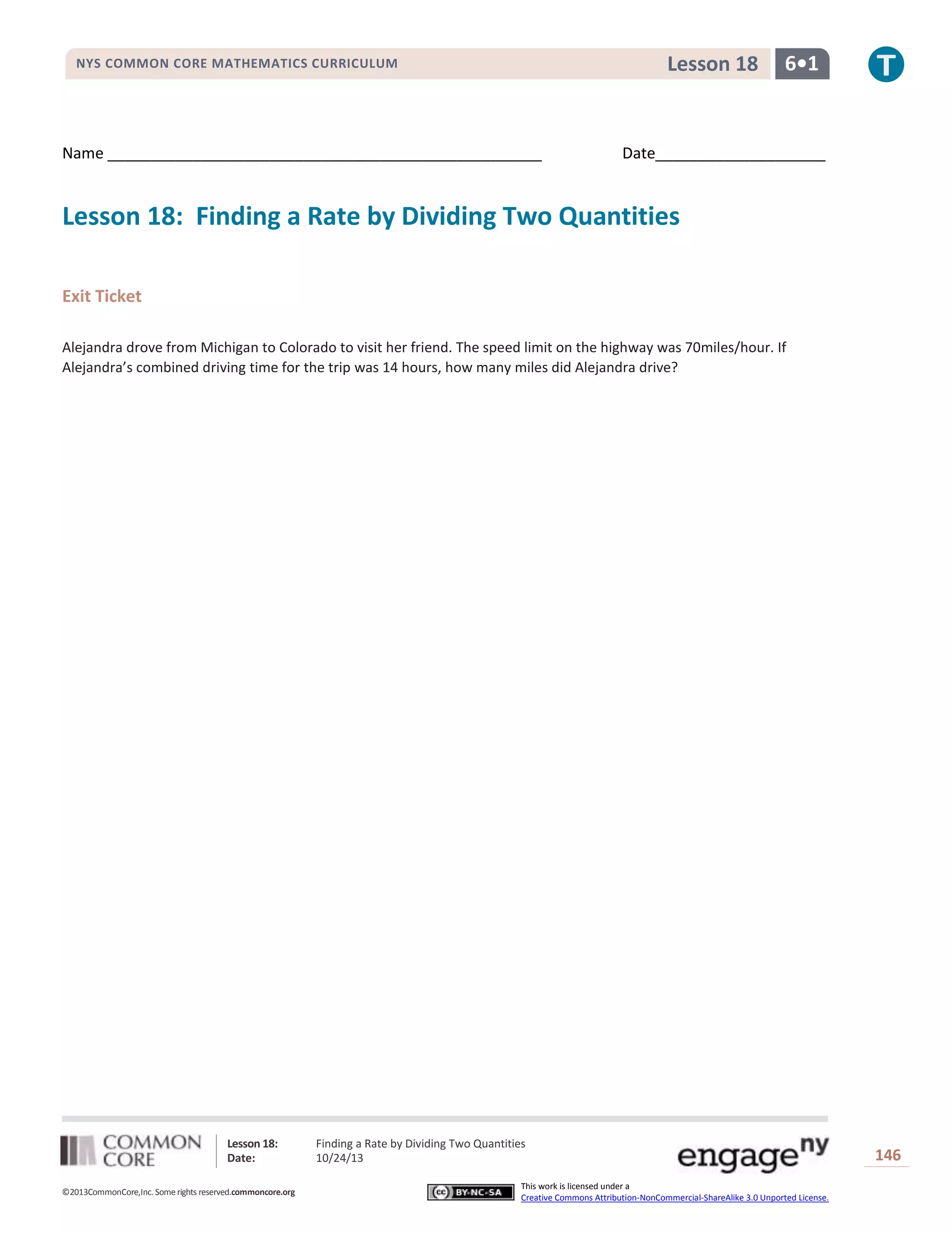 Lesson 18

NYS COMMON CORE MATHEMATICS CURRICULUM

Name ___________________________________________________

6•1

Date____________________

Lesson 18: Finding a Rate by Dividing Two Quantities
Exit Ticket
Alejandra drove from Michigan to Colorado to visit her friend. The speed limit on the highway was 70miles/hour. If
Alejandra’s combined driving time for the trip was 14 hours, how many miles did Alejandra drive?

Lesson 18:
Date:
©2013CommonCore,Inc. Some rights reserved.commoncore.org

Finding a Rate by Dividing Two Quantities
10/24/13
This work is licensed under a
Creative Commons Attribution-NonCommercial-ShareAlike 3.0 Unported License.

146

 