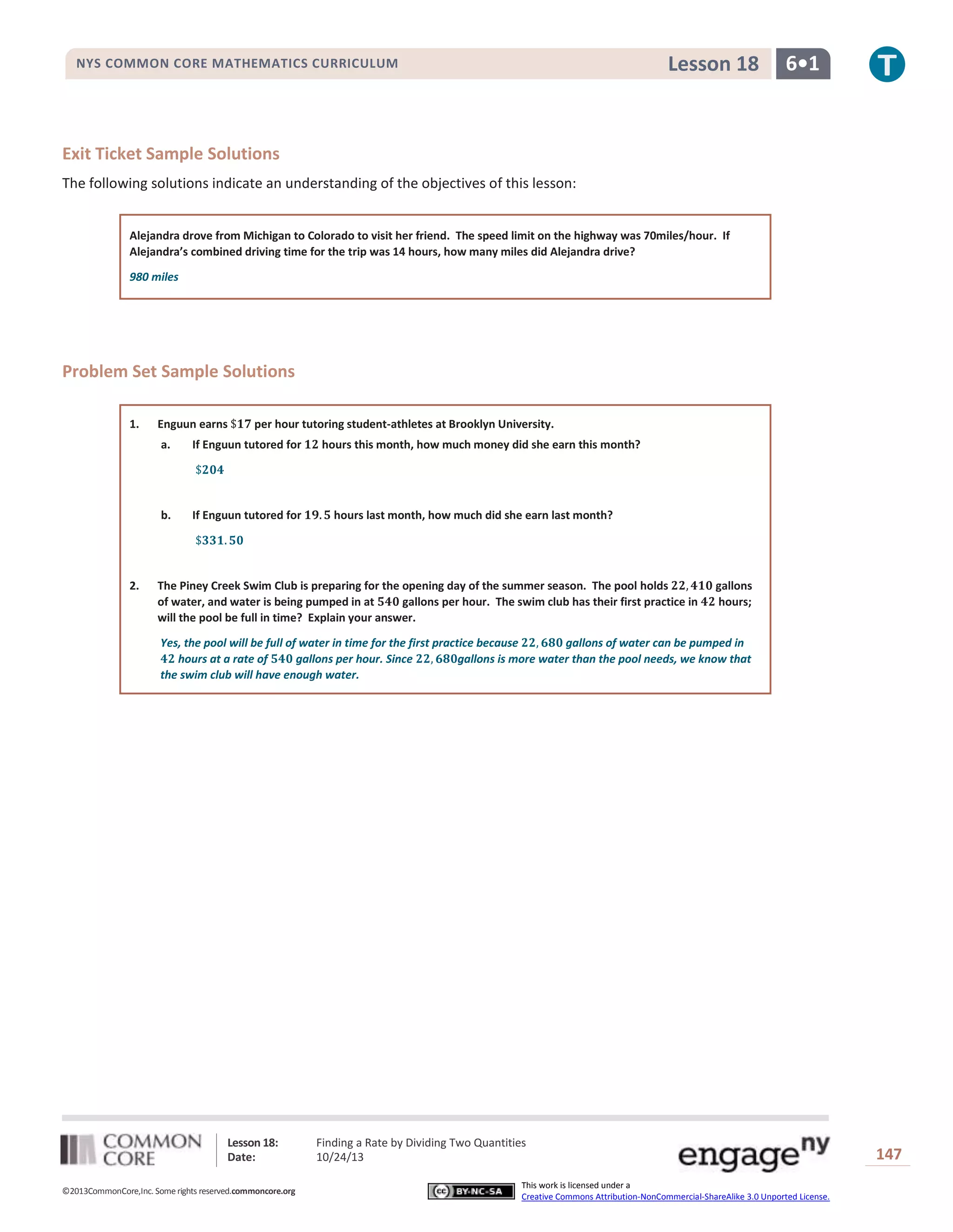 Lesson 18

NYS COMMON CORE MATHEMATICS CURRICULUM

6•1

Exit Ticket Sample Solutions
The following solutions indicate an understanding of the objectives of this lesson:
Alejandra drove from Michigan to Colorado to visit her friend. The speed limit on the highway was 70miles/hour. If
Alejandra’s combined driving time for the trip was 14 hours, how many miles did Alejandra drive?
980 miles

Problem Set Sample Solutions
1.

Enguun earns

per hour tutoring student-athletes at Brooklyn University.

a.

b.

2.

If Enguun tutored for

If Enguun tutored for

hours this month, how much money did she earn this month?

hours last month, how much did she earn last month?

The Piney Creek Swim Club is preparing for the opening day of the summer season. The pool holds
of water, and water is being pumped in at
gallons per hour. The swim club has their first practice in
will the pool be full in time? Explain your answer.

gallons
hours;

Yes, the pool will be full of water in time for the first practice because
gallons of water can be pumped in
hours at a rate of
gallons per hour. Since
gallons is more water than the pool needs, we know that
the swim club will have enough water.

Lesson 18:
Date:
©2013CommonCore,Inc. Some rights reserved.commoncore.org

Finding a Rate by Dividing Two Quantities
10/24/13
This work is licensed under a
Creative Commons Attribution-NonCommercial-ShareAlike 3.0 Unported License.

147

 
