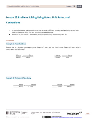Lesson 23

NYS COMMON CORE MATHEMATICS CURRICULUM

6•1

Lesson 23:Problem Solving Using Rates, Unit Rates, and
Conversions


If work is being done at a constant rate by one person at a different constant rate by another person, both
rates can be converted to their unit rates then compared directly.



Work can be jobs done in a certain time period, or even running or swimming rates, etc.

Classwork
Example 1: Fresh-Cut Grass
Suppose that on a Saturday morning you can cut
cutting lawns at a faster rate?

lawns in

hours, and your friend can cut

lawns in

hours. Who is

Example 2: Restaurant Advertising

Lesson 23:
Date:
©2013CommonCore,Inc. Some rights reserved.commoncore.org

Problem Solving Using Rates, Unit Rates, and Conversions
11/4/13
This work is licensed under a
Creative Commons Attribution-NonCommercial-ShareAlike 3.0 Unported License.

S.101

 