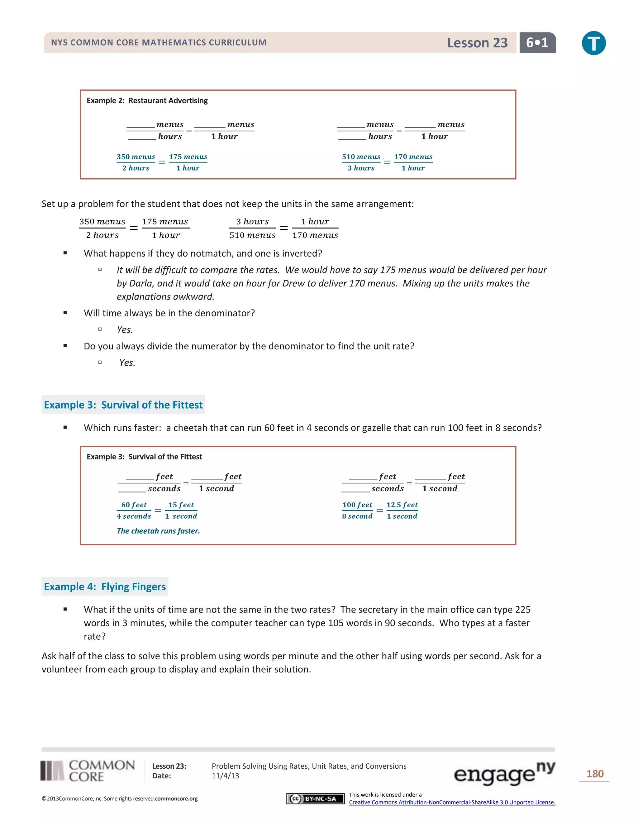 Lesson 23

NYS COMMON CORE MATHEMATICS CURRICULUM

6•1

Example 2: Restaurant Advertising

Set up a problem for the student that does not keep the units in the same arrangement:



What happens if they do notmatch, and one is inverted?




Will time always be in the denominator?




It will be difficult to compare the rates. We would have to say 175 menus would be delivered per hour
by Darla, and it would take an hour for Drew to deliver 170 menus. Mixing up the units makes the
explanations awkward.
Yes.

Do you always divide the numerator by the denominator to find the unit rate?


Yes.

Example 3: Survival of the Fittest


Which runs faster: a cheetah that can run 60 feet in 4 seconds or gazelle that can run 100 feet in 8 seconds?
Example 3: Survival of the Fittest

The cheetah runs faster.

Example 4: Flying Fingers


What if the units of time are not the same in the two rates? The secretary in the main office can type 225
words in 3 minutes, while the computer teacher can type 105 words in 90 seconds. Who types at a faster
rate?

Ask half of the class to solve this problem using words per minute and the other half using words per second. Ask for a
volunteer from each group to display and explain their solution.

Lesson 23:
Date:
©2013CommonCore,Inc. Some rights reserved.commoncore.org

Problem Solving Using Rates, Unit Rates, and Conversions
11/4/13
This work is licensed under a
Creative Commons Attribution-NonCommercial-ShareAlike 3.0 Unported License.

180

 