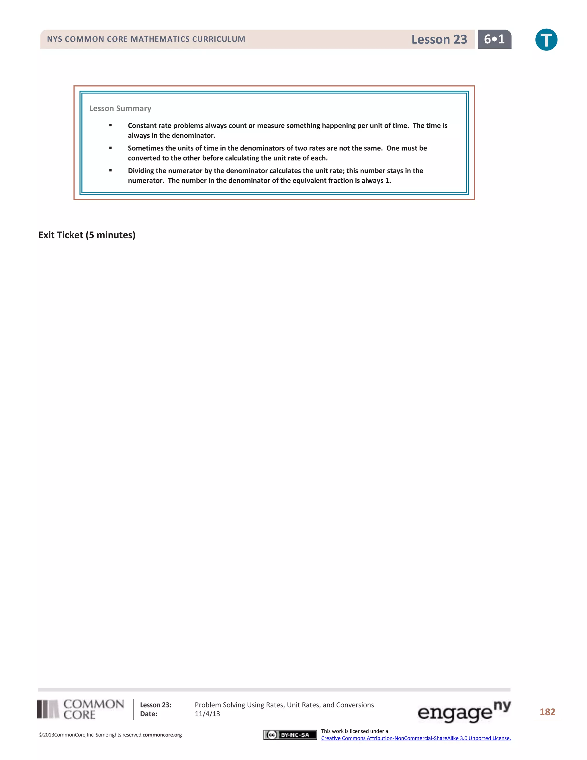 Lesson 23

NYS COMMON CORE MATHEMATICS CURRICULUM

6•1

Lesson Summary


Constant rate problems always count or measure something happening per unit of time. The time is
always in the denominator.



Sometimes the units of time in the denominators of two rates are not the same. One must be
converted to the other before calculating the unit rate of each.



Dividing the numerator by the denominator calculates the unit rate; this number stays in the
numerator. The number in the denominator of the equivalent fraction is always 1.

Exit Ticket (5 minutes)

Lesson 23:
Date:
©2013CommonCore,Inc. Some rights reserved.commoncore.org

Problem Solving Using Rates, Unit Rates, and Conversions
11/4/13
This work is licensed under a
Creative Commons Attribution-NonCommercial-ShareAlike 3.0 Unported License.

182

 