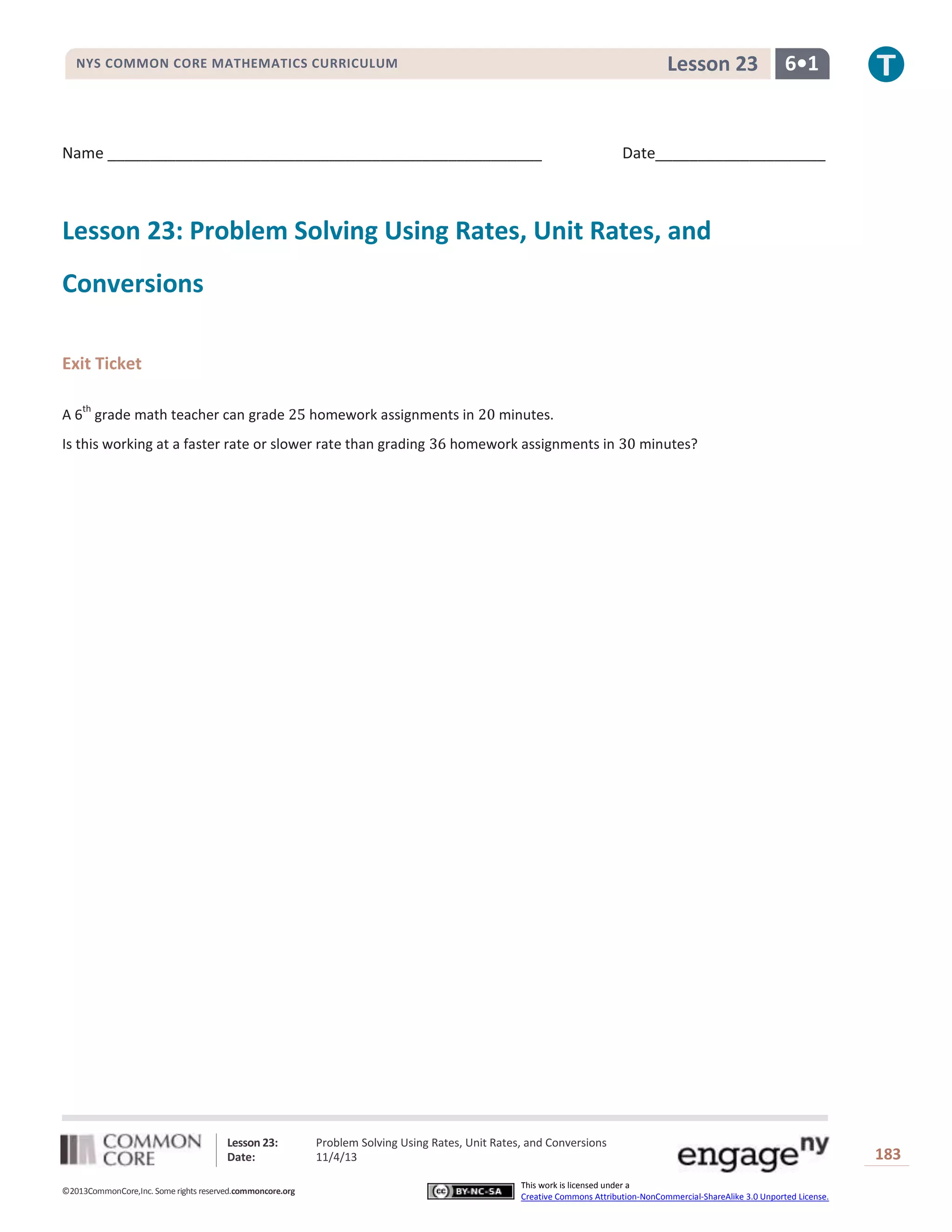 Lesson 23

NYS COMMON CORE MATHEMATICS CURRICULUM

Name ___________________________________________________

6•1

Date____________________

Lesson 23: Problem Solving Using Rates, Unit Rates, and
Conversions
Exit Ticket
th

A 6 grade math teacher can grade

homework assignments in

Is this working at a faster rate or slower rate than grading

Lesson 23:
Date:
©2013CommonCore,Inc. Some rights reserved.commoncore.org

minutes.

homework assignments in

minutes?

Problem Solving Using Rates, Unit Rates, and Conversions
11/4/13
This work is licensed under a
Creative Commons Attribution-NonCommercial-ShareAlike 3.0 Unported License.

183

 