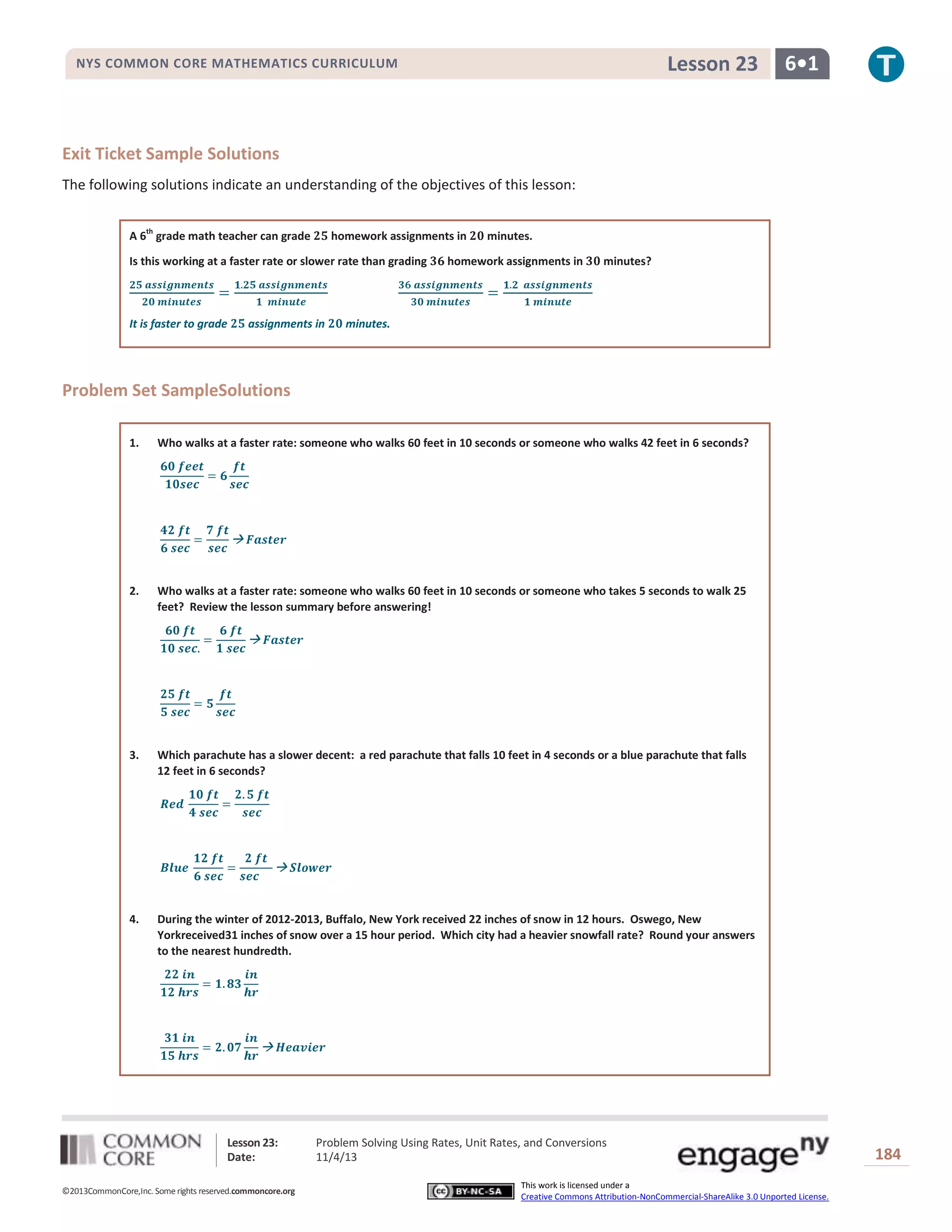 Lesson 23

NYS COMMON CORE MATHEMATICS CURRICULUM

6•1

Exit Ticket Sample Solutions
The following solutions indicate an understanding of the objectives of this lesson:
A 6th grade math teacher can grade

homework assignments in

Is this working at a faster rate or slower rate than grading

It is faster to grade

assignments in

minutes.

homework assignments in

minutes?

minutes.

Problem Set SampleSolutions
1.

Who walks at a faster rate: someone who walks 60 feet in 10 seconds or someone who walks 42 feet in 6 seconds?

2.

Who walks at a faster rate: someone who walks 60 feet in 10 seconds or someone who takes 5 seconds to walk 25
feet? Review the lesson summary before answering!

3.

Which parachute has a slower decent: a red parachute that falls 10 feet in 4 seconds or a blue parachute that falls
12 feet in 6 seconds?

4.

During the winter of 2012-2013, Buffalo, New York received 22 inches of snow in 12 hours. Oswego, New
Yorkreceived31 inches of snow over a 15 hour period. Which city had a heavier snowfall rate? Round your answers
to the nearest hundredth.

Lesson 23:
Date:
©2013CommonCore,Inc. Some rights reserved.commoncore.org

Problem Solving Using Rates, Unit Rates, and Conversions
11/4/13
This work is licensed under a
Creative Commons Attribution-NonCommercial-ShareAlike 3.0 Unported License.

184

 