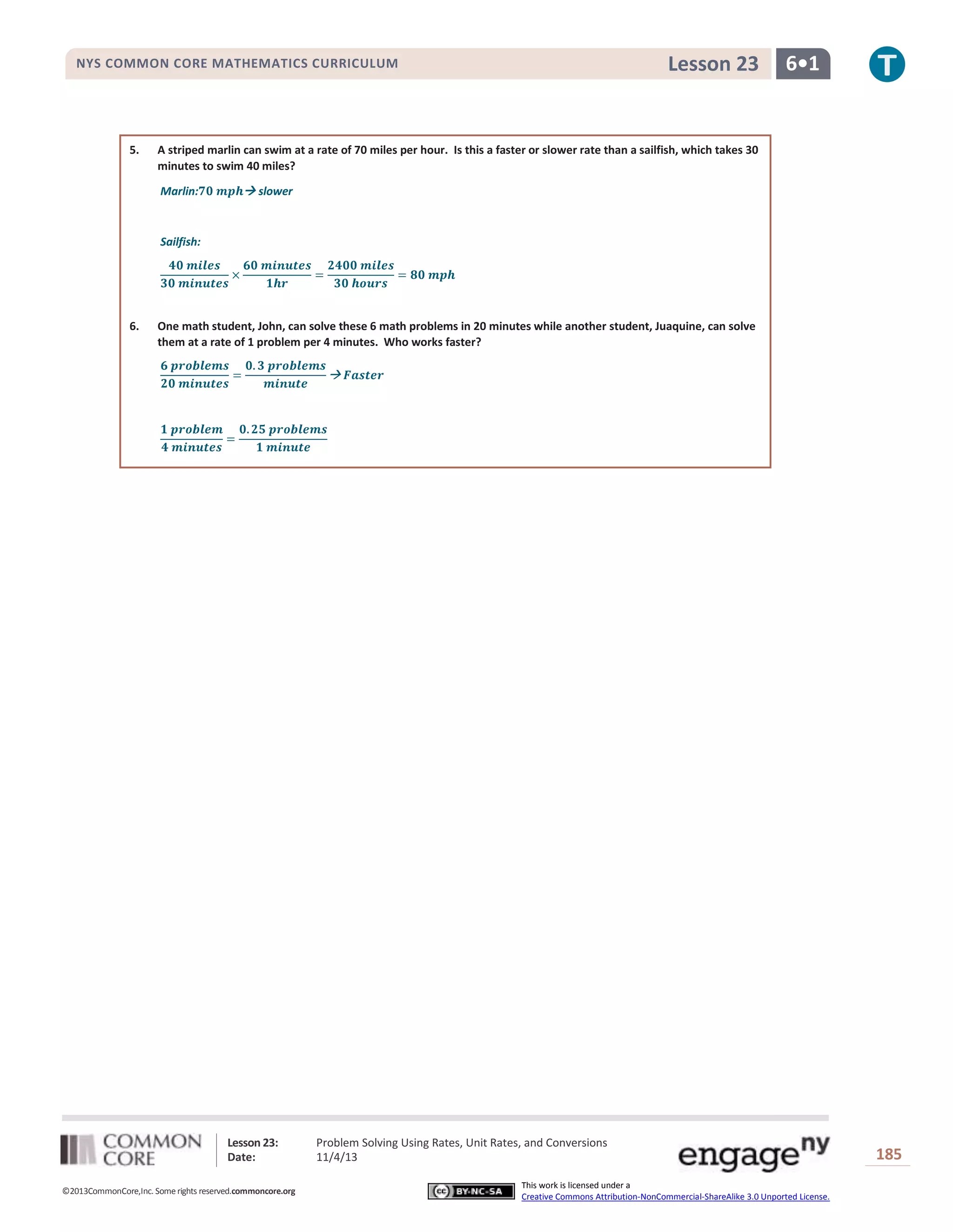 Lesson 23

NYS COMMON CORE MATHEMATICS CURRICULUM

5.

6•1

A striped marlin can swim at a rate of 70 miles per hour. Is this a faster or slower rate than a sailfish, which takes 30
minutes to swim 40 miles?
Marlin:

 slower

Sailfish:

6.

One math student, John, can solve these 6 math problems in 20 minutes while another student, Juaquine, can solve
them at a rate of 1 problem per 4 minutes. Who works faster?

Lesson 23:
Date:
©2013CommonCore,Inc. Some rights reserved.commoncore.org

Problem Solving Using Rates, Unit Rates, and Conversions
11/4/13
This work is licensed under a
Creative Commons Attribution-NonCommercial-ShareAlike 3.0 Unported License.

185

 