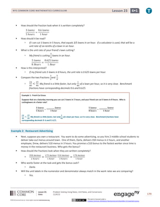 Lesson 23

NYS COMMON CORE MATHEMATICS CURRICULUM



How should the fraction look when it is written completely?



6•1

How should it be read?




What is the unit rate of your friend’s lawn cutting?




My friend is cutting lawns in an hour.

How is this interpreted?




If I can cut 3 lawns in 5 hours, that equals 3/5 lawns in an hour. If a calculator is used, that will be a
unit rate of six-tenths of a lawn in an hour.

If my friend cuts 5 lawns in 8 hours, the unit rate is 0.625 lawns per hour.

Compare the two fractions and .


My friend is a little faster, but only
fractions have corresponding decimals

of a lawn per hour, so it is very close. Benchmark

and

Example 1: Fresh-Cut Grass
Suppose that on a Saturday morning you can cut
cuttinglawns at a faster rate?

My friend is a little faster, but only
corresponding decimals

and

lawns in

hours, and your friend can cut 5 lawns in

hours. Who is

of a lawn per hour, so it is very close. Benchmark fractions have

.

Example 2: Restaurant Advertising


Next, suppose you own a restaurant. You want to do some advertising, so you hire 2 middle school students to
deliver take-out menus around town. One of them, Darla, delivers 350 menus in 2 hours, and another
employee, Drew, delivers 510 menus in 3 hours. You promise a $10 bonus to the fastest worker since time is
money in the restaurant business. Who gets the bonus?



How should the fractions look when they are written completely?




Who works faster at the task and gets the bonus cash?




Darla.

Will the unit labels in the numerator and denominator always match in the work rates we are comparing?


Yes.

Lesson 23:
Date:
©2013CommonCore,Inc. Some rights reserved.commoncore.org

Problem Solving Using Rates, Unit Rates, and Conversions
11/4/13
This work is licensed under a
Creative Commons Attribution-NonCommercial-ShareAlike 3.0 Unported License.

179

 