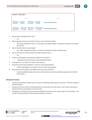 Lesson 23

NYS COMMON CORE MATHEMATICS CURRICULUM

6•1

Example 4: Flying Fingers

The secretary types faster.

The secretary types faster.



Do we have to change one time unit?




What happened if we do not convert one time unit so that they match?




No. Either change 90 seconds to 1.5 minutes or change 3 minutes to 180 seconds.

Can you choose the one that makes the problem easier for you?




We cannot compare the rates. It is not easy to tell which is faster: 70 words per minute or 1.25 words
per second.

Does it matter which one you change?




Yes.

Yes.

Is there an advantage in choosing one method over the other?


Changing seconds to minutes avoids repeating decimals.



Looking back on our work so far what is puzzling you?



Describe how this type of problem is similar to unit pricing problems.




Unit pricing problems use division, and so do work rate problems.

Describe how work problems are different than unit price problems?


Unit price problems always have cost in the numerator; work rate problems always have time in the
denominator.

Closing (5 minutes)


Constant rate problems always count or measure something happening per unit of time. The time is always in
the denominator.



Sometimes the units of time in the denominators of two rates are not the same. One must be converted to
the other before calculating the unit rate of each.



Dividing the numerator by the denominator calculates the unit rate; this number stays in the numerator. The
number in the denominator of the equivalent fraction is always 1.

Lesson 23:
Date:
©2013CommonCore,Inc. Some rights reserved.commoncore.org

Problem Solving Using Rates, Unit Rates, and Conversions
11/4/13
This work is licensed under a
Creative Commons Attribution-NonCommercial-ShareAlike 3.0 Unported License.

181

 