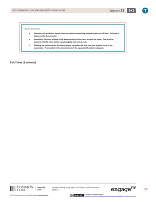 Lesson 23

NYS COMMON CORE MATHEMATICS CURRICULUM

6•1

Lesson Summary


Constant rate problems always count or measure something happening per unit of time. The time is
always in the denominator.



Sometimes the units of time in the denominators of two rates are not the same. One must be
converted to the other before calculating the unit rate of each.



Dividing the numerator by the denominator calculates the unit rate; this number stays in the
numerator. The number in the denominator of the equivalent fraction is always 1.

Exit Ticket (5 minutes)

Lesson 23:
Date:
©2013CommonCore,Inc. Some rights reserved.commoncore.org

Problem Solving Using Rates, Unit Rates, and Conversions
11/4/13
This work is licensed under a
Creative Commons Attribution-NonCommercial-ShareAlike 3.0 Unported License.

182

 