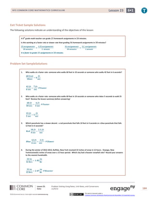 Lesson 23

NYS COMMON CORE MATHEMATICS CURRICULUM

6•1

Exit Ticket Sample Solutions
The following solutions indicate an understanding of the objectives of this lesson:
A 6th grade math teacher can grade

homework assignments in

Is this working at a faster rate or slower rate than grading

It is faster to grade

assignments in

minutes.

homework assignments in

minutes?

minutes.

Problem Set SampleSolutions
1.

Who walks at a faster rate: someone who walks 60 feet in 10 seconds or someone who walks 42 feet in 6 seconds?

2.

Who walks at a faster rate: someone who walks 60 feet in 10 seconds or someone who takes 5 seconds to walk 25
feet? Review the lesson summary before answering!

3.

Which parachute has a slower decent: a red parachute that falls 10 feet in 4 seconds or a blue parachute that falls
12 feet in 6 seconds?

4.

During the winter of 2012-2013, Buffalo, New York received 22 inches of snow in 12 hours. Oswego, New
Yorkreceived31 inches of snow over a 15 hour period. Which city had a heavier snowfall rate? Round your answers
to the nearest hundredth.

Lesson 23:
Date:
©2013CommonCore,Inc. Some rights reserved.commoncore.org

Problem Solving Using Rates, Unit Rates, and Conversions
11/4/13
This work is licensed under a
Creative Commons Attribution-NonCommercial-ShareAlike 3.0 Unported License.

184

 