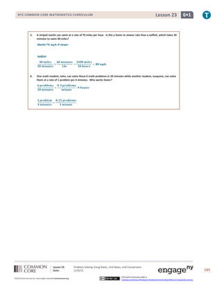 Lesson 23

NYS COMMON CORE MATHEMATICS CURRICULUM

5.

6•1

A striped marlin can swim at a rate of 70 miles per hour. Is this a faster or slower rate than a sailfish, which takes 30
minutes to swim 40 miles?
Marlin:

 slower

Sailfish:

6.

One math student, John, can solve these 6 math problems in 20 minutes while another student, Juaquine, can solve
them at a rate of 1 problem per 4 minutes. Who works faster?

Lesson 23:
Date:
©2013CommonCore,Inc. Some rights reserved.commoncore.org

Problem Solving Using Rates, Unit Rates, and Conversions
11/4/13
This work is licensed under a
Creative Commons Attribution-NonCommercial-ShareAlike 3.0 Unported License.

185

 