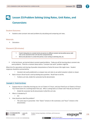 Lesson 23

NYS COMMON CORE MATHEMATICS CURRICULUM

6•1

Lesson 23:Problem Solving Using Rates, Unit Rates, and
Conversions
Student Outcomes


Students solve constant rate work problems by calculating and comparing unit rates.

Materials


Calculators

Classwork (30 minutes)





If work is being done at a constant rate by one person at a different constant rate by another person, both
rates can be converted to their unit rates then compared directly.
Work can be jobs done in a certain time period, or even running or swimming rates, etc.

In the last lesson, we learned about constant speed problems. Today we will be learning about constant rate
work problems. Think for a moment about what a “constant rate work” problem might be.

Allow time for speculation and sharing of possible interpretations of what the lesson title might mean. Student
responses should be summarized by:



Constant rate work problemslet us compare two unit rates to see which situation is faster or slower.

Back in lesson 18 we found a rate by dividing two quantities. Recall how to do this.


To find a unit rate, divide the numerator by the denominator.

Example 1: Fresh-Cut Grass


Suppose that on a Saturday morning you can cut 3 lawns in 5 hours, and your friend can cut 5lawns in 8 hours.
Your friend claims he is working faster than you. Who is cutting lawns at a faster rate? How do you find out?




What is 3 divided by 5?




Divide the numerator by the denominator to find the unit rate.
0.6

How should you label the problem?


The same way it is presented. Here “lawns” remains in the numerator, and “hours” remains in the
denominator.

Lesson 23:
Date:
©2013CommonCore,Inc. Some rights reserved.commoncore.org

Problem Solving Using Rates, Unit Rates, and Conversions
11/4/13
This work is licensed under a
Creative Commons Attribution-NonCommercial-ShareAlike 3.0 Unported License.

178

 