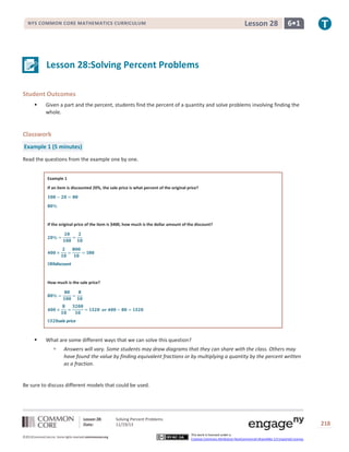 Lesson 28

NYS COMMON CORE MATHEMATICS CURRICULUM

6•1

Lesson 28:Solving Percent Problems
Student Outcomes


Given a part and the percent, students find the percent of a quantity and solve problems involving finding the
whole.

Classwork
Example 1 (5 minutes)
Read the questions from the example one by one.
Example 1
If an item is discounted 20%, the sale price is what percent of the original price?

If the original price of the item is $400, how much is the dollar amount of the discount?

discount

How much is the sale price?

sale price



What are some different ways that we can solve this question?


Answers will vary. Some students may draw diagrams that they can share with the class. Others may
have found the value by finding equivalent fractions or by multiplying a quantity by the percent written
as a fraction.

Be sure to discuss different models that could be used.

Lesson 28:
Date:
©2013CommonCore,Inc. Some rights reserved.commoncore.org

Solving Percent Problems
11/19/13

218
This work is licensed under a
Creative Commons Attribution-NonCommercial-ShareAlike 3.0 Unported License.

 