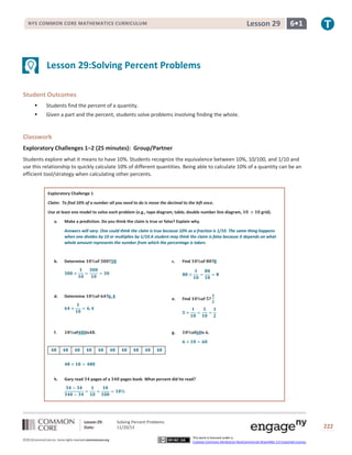 Lesson 29

NYS COMMON CORE MATHEMATICS CURRICULUM

6•1

Lesson 29:Solving Percent Problems
Student Outcomes


Students find the percent of a quantity.



Given a part and the percent, students solve problems involving finding the whole.

Classwork
Exploratory Challenges 1–2 (25 minutes): Group/Partner
Students explore what it means to have 10%. Students recognize the equivalence between 10%, 10/100, and 1/10 and
use this relationship to quickly calculate 10% of different quantities. Being able to calculate 10% of a quantity can be an
efficient tool/strategy when calculating other percents.
Exploratory Challenge 1
Claim: To find 10% of a number all you need to do is move the decimal to the left once.
Use at least one model to solve each problem (e.g., tape diagram, table, double number line diagram,
a.

grid).

Make a prediction. Do you think the claim is true or false? Explain why.
Answers will vary. One could think the claim is true because 10% as a fraction is 1/10. The same thing happens
when one divides by 10 or multiplies by 1/10.A student may think the claim is false because it depends on what
whole amount represents the number from which the percentage is taken.

b.

Determine

of

d.

Determine

of

f.

of

h.

Gary read

is

?

c.

.

pages of a

Lesson 29:
Date:
©2013CommonCore,Inc. Some rights reserved.commoncore.org

of

e.

?

Find

Find

of ?

g.

of

?

is .

pages book. What percent did he read?

Solving Percent Problems
11/20/13

222
This work is licensed under a
Creative Commons Attribution-NonCommercial-ShareAlike 3.0 Unported License.

 