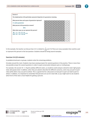 Lesson 24

NYS COMMON CORE MATHEMATICS CURRICULUM

6•1

Exercise 2
The shaded portion of the grid below represents theportion of a granola bar remaining.
What percent does each square of granola bar represent?
of the granola bar

.01 .01 .01 .01 .01 .01 .01 .01 .01 .01
.01 .01 .01 .01 .01 .01 .01 .01 .01 .01

What percent of the granola bar remains?

.01 .01 .01 .01 .01 .01 .01 .01 .01 .01
.01 .01 .01 .01 .01 .01 .01 .01 .01 .01

What other ways can we represent this percent?

.01 .01 .01 .01 .01 .01 .01 .01 .01 .01
.01 .01 .01 .01 .01 .01 .01 .01 .01 .01
.01 .01 .01 .01 .01 .01 .01 .01 .01 .01
.01 .01 .01 .01 .01 .01 .01 .01 .01 .01
.01 .01 .01 .01 .01 .01 .01 .01 .01 .01
.01 .01 .01 .01 .01 .01 .01 .01 .01 .01

In this example, the teacher can discuss how

is related to

and

There are many examples that could be used

to represent this percent in the last question. Students should be listing several examples.

Exercises 3–6 (15 minutes)
In predetermined pairs or groups, students solve the remaining problems.
Circulate around the room. Students may have varying answers for several questions in the practice. There is more than
one possible answer for several questions in order to spark conversation between pairs or small groups.
For example, the second
grid usedtwo different colors, so students could compare colored to total: light grayto
total, dark grayto total. In addition, when they are asked to describe the different scenarios, some may use part-to-part
ratios while others may use part-to-whole. This is a good time for a discussion on how part-to-part can lead to part-towhole. In addition, it is important to remember that percents are out of a total 100, so you might want to ask students
which form of the ratio is most helpful for getting a percent.

Lesson 24:
Date:
©2013CommonCore,Inc. Some rights reserved.commoncore.org

Percent and Rates per 100
11/12/13

189
This work is licensed under a
Creative Commons Attribution-NonCommercial-ShareAlike 3.0 Unported License.

 