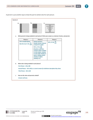 Lesson 24

NYS COMMON CORE MATHEMATICS CURRICULUM

6•1

A percent is just another way to show the part-to-whole ratio for each picture.
Exercise 3

a.

What percent is being modeled in each picture? Write your answer as a decimal, fraction, and percent.
Picture a

Picture b

is shaded darker

Various Answers,
Sample Answer (colored
compared to total) –

than the rest,

,

.

,

Picture c
,

,

,

(Students could also
compare darker shading
to total, lighter shading
to total, light shading to
darker shading, darker
shading to lighter
shading, etc.)

b.

What ratio is being modeled in each picture?
First Picture – 20 to 100
Second Picture – 50 to 100, or a correct answer for whichever description they chose.
Third Picture – 40 to 100

c.

How are the ratios and percents related?
Answers will vary.

Lesson 24:
Date:
©2013CommonCore,Inc. Some rights reserved.commoncore.org

Percent and Rates per 100
11/12/13

190
This work is licensed under a
Creative Commons Attribution-NonCommercial-ShareAlike 3.0 Unported License.

 