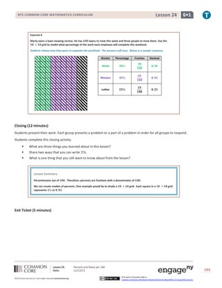 Lesson 24

NYS COMMON CORE MATHEMATICS CURRICULUM

6•1

Exercise 6
Marty owns a lawn mowing service. He has
lawns to mow this week and three people to mow them. Use the
grid to model what percentage of the work each employee will complete this weekend.
Students choose how they want to separate the workload. The answers will vary. Below is a sample response.
Worker

Percentage

Fraction

Decimal

Sheila

Marquis

Luther

Closing (12 minutes)
Students present their work. Each group presents a problem or a part of a problem in order for all groups to respond.
Students complete this closing activity.


What are three things you learned about in this lesson?



Share two ways that you can write



What is one thing that you still want to know about from the lesson?

Lesson Summary
Percentmeans out of

. Therefore, percents are fractions with a denominator of

We can create models of percents. One example would be to shade a
represents
or

.

grid. Each square in a

grid

Exit Ticket (5 minutes)

Lesson 24:
Date:
©2013CommonCore,Inc. Some rights reserved.commoncore.org

Percent and Rates per 100
11/12/13

193
This work is licensed under a
Creative Commons Attribution-NonCommercial-ShareAlike 3.0 Unported License.

 