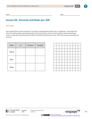 Lesson 24

NYS COMMON CORE MATHEMATICS CURRICULUM

Name ___________________________________________________

6•1

Date____________________

Lesson 24: Percents and Rates per 100
Exit Ticket
One hundred offices need to be painted. The workers choose between yellow, blue, or beige paint. They decide that
of the offices will be painted yellow;
will be painted blue, and the remaining offices will be painted beige.
Create a model that shows the percent of offices that will be painted by each color. Write the amounts as decimals and
fractions.

Color

%

Fraction

Decimal

Yellow

Blue

Beige

Lesson 24:
Date:
©2013CommonCore,Inc. Some rights reserved.commoncore.org

Percent and Rates per 100
11/12/13

194
This work is licensed under a
Creative Commons Attribution-NonCommercial-ShareAlike 3.0 Unported License.

 
