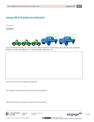 NYS COMMON CORE MATHEMATICS CURRICULUM

Lesson 25

6•1

Lesson 25:A Fraction as a Percent
Classwork
Example 1

Sam says % of the vehicles are cars. Give three different reasons or models that prove or disprove Sam’s statement.
Models can include tape diagrams,
x
grids, double number lines, etc.

How is the fraction of cars related to the percent?

Use a model to prove that the fraction and percent are equivalent.

What other fractions or decimals are equal to the same percent?

Lesson 25:
Date:
©2013CommonCore,Inc. Some rights reserved.commoncore.org

A Fraction as a Percent
11/13/13

S.110
This work is licensed under a
Creative Commons Attribution-NonCommercial-ShareAlike 3.0 Unported License.

 