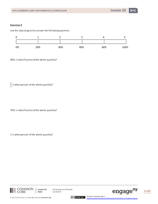 NYS COMMON CORE MATHEMATICS CURRICULUM Lesson 25 6• 1 
Lesson 25: A Fraction as a Percent 
Date: 11/10/14 
S.112 
© 2013 Common Core, Inc. Some rights reserved. commoncore.org 
This work is licensed under a 
Creative Commons Attribution-NonCommercial-ShareAlike 3.0 Unported License. 
Exercise 2 
Use the tape diagram to answer the following questions. 
80% is what fraction of the whole quantity? 
1 
5 
is what percent of the whole quantity? ` 
50% is what fraction of the whole quantity? 
1 is what percent of the whole quantity? 
 