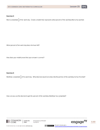 NYS COMMON CORE MATHEMATICS CURRICULUM Lesson 25 6• 1 
Lesson 25: A Fraction as a Percent 
Date: 11/10/14 
S.113 
© 2013 Common Core, Inc. Some rights reserved. commoncore.org 
This work is licensed under a 
Creative Commons Attribution-NonCommercial-ShareAlike 3.0 Unported License. 
Exercise 3 
Maria completed 
3 
4 
of her work day. Create a model that represents what percent of the workday Maria has worked. 
What percent of her work day does she have left? 
How does your model prove that your answer is correct? 
Exercise 4 
Matthew completed 
5 
8 
of his work day. What decimal would also describe the portion of the workday he has finished? 
How can you use the decimal to get the percent of the workday Matthew has completed? 
 