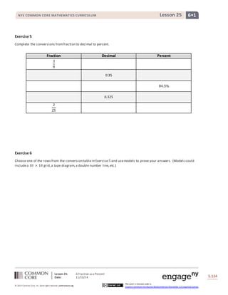 NYS COMMON CORE MATHEMATICS CURRICULUM Lesson 25 6• 1 
Lesson 25: A Fraction as a Percent 
Date: 11/10/14 
S.114 
© 2013 Common Core, Inc. Some rights reserved. commoncore.org 
This work is licensed under a 
Creative Commons Attribution-NonCommercial-ShareAlike 3.0 Unported License. 
Exercise 5 
Complete the conversions from fraction to decimal to percent. 
Fraction Decimal Percent 
3 
8 
0.35 
84.5% 
0.325 
2 
25 
Exercise 6 
Choose one of the rows from the conversion table in Exercise 5 and use models to prove your answers. (Models could 
include a 10 × 10 grid, a tape diagram, a double number line, etc.) 
 