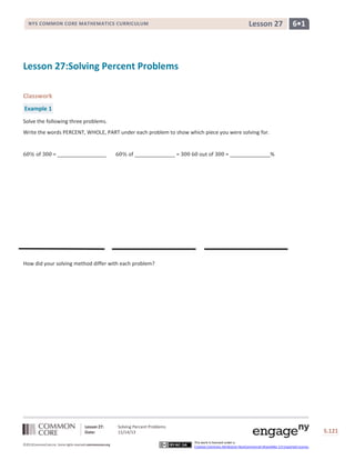 Lesson 27

NYS COMMON CORE MATHEMATICS CURRICULUM

6•1

Lesson 27:Solving Percent Problems
Classwork
Example 1
Solve the following three problems.
Write the words PERCENT, WHOLE, PART under each problem to show which piece you were solving for.

of

= _________________

of ______________ =

out of

= ______________%

How did your solving method differ with each problem?

Lesson 27:
Date:
©2013CommonCore,Inc. Some rights reserved.commoncore.org

Solving Percent Problems
11/14/13

S.121
This work is licensed under a
Creative Commons Attribution-NonCommercial-ShareAlike 3.0 Unported License.

 