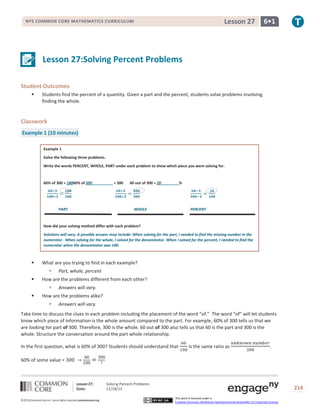 Lesson 27

NYS COMMON CORE MATHEMATICS CURRICULUM

6•1

Lesson 27:Solving Percent Problems
Student Outcomes


Students find the percent of a quantity. Given a part and the percent, students solve problems involving
finding the whole.

Classwork
Example 1 (10 minutes)
Example 1
Solve the following three problems.
Write the words PERCENT, WHOLE, PART under each problem to show which piece you were solving for.

60% of 300 = 18060% of 500

PART

= 300

60 out of 300 = 20

%

WHOLE

PERCENT

How did your solving method differ with each problem?
Solutions will vary. A possible answer may include: When solving for the part, I needed to find the missing number in the
numerator. When solving for the whole, I solved for the denominator. When I solved for the percent, I needed to find the
numerator when the denominator was 100.



What are you trying to find in each example?




How are the problems different from each other?




Part, whole, percent
Answers will vary.

How are the problems alike?


Answers will vary.

Take time to discuss the clues in each problem including the placement of the word “of.” The word “of” will let students
know which piece of information is the whole amount compared to the part. For example, 60% of 300 tells us that we
are looking for part of 300. Therefore, 300 is the whole. 60 out of 300 also tells us that 60 is the part and 300 is the
whole. Structure the conversation around the part whole relationship.
In the first question, what is 60% of 300? Students should understand that

is the same ratio as

.

60% of some value =

Lesson 27:
Date:
©2013CommonCore,Inc. Some rights reserved.commoncore.org

Solving Percent Problems
11/18/13

214
This work is licensed under a
Creative Commons Attribution-NonCommercial-ShareAlike 3.0 Unported License.

 