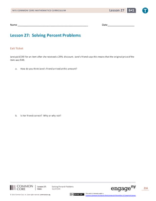 Lesson 27: Solving Percent Problems
Date: 11/17/14 216
© 2013 Common Core, Inc. Some rightsreserved. commoncore.org
This work is licensed under a
Creative Commons Attribution-NonCommercial-ShareAlike 3.0 Unported License.
NYS COMMON CORE MATHEMATICS CURRICULUM 6•1Lesson 27
Name ___________________________________________________ Date____________________
Lesson 27: Solving Percent Problems
Exit Ticket
Jane paid $40 for an item after she received a 20% discount. Jane’s friend says this means that the original priceof the
item was $48.
a. How do you think Jane’s friend arrived atthis amount?
b. Is her friend correct? Why or why not?
 