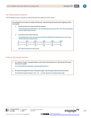 Lesson 27: Solving Percent Problems
Date: 11/17/14 217
© 2013 Common Core, Inc. Some rightsreserved. commoncore.org
This work is licensed under a
Creative Commons Attribution-NonCommercial-ShareAlike 3.0 Unported License.
NYS COMMON CORE MATHEMATICS CURRICULUM 6•1Lesson 27
Exit Ticket Sample Solutions
The following solutions indicatean understandingof the objectives of this lesson:
Jane paid $40 for an item after she received a20%discount. Jane’sfriendsaysthismeansthat the original priceofthe
item was$48.
a. How do you think Jane’sfriend arrived at thisamount?
Jane’s friend found that 20% of40 is 8. Then sheadded $8to thesaleprice: 40+8 =48. Then shedetermined
that theoriginalamountwas $48.
b. Is her friend correct? Why or why not?
Jane’s friend was incorrect. BecauseJane saved 20%, shepaid80% oftheoriginalamount, so thatmeans
that 40 is 80% oftheoriginal amount.
Problem Set Sample Solutions
1. Mr. Yoshi has 𝟕𝟓papers. He graded 𝟔𝟎papers, and he had astudent gradethe rest. What percent ofthe papers
did each person grade?
Mr. Yoshi graded 𝟖𝟎%ofthepapers, andthestudentgraded 𝟐𝟎%.
2. Mrs. Bennett has graded 𝟐𝟎%ofher 𝟏𝟓𝟎students’ papers. How many papersdoesshe stillneed to finish?
Mrs. Bennett has graded 𝟑𝟎papers. 𝟏𝟓𝟎− 𝟑𝟎 = 𝟏𝟐𝟎. Mrs. Bennett has 𝟏𝟐𝟎papers left to grade.
0 20% 40% 60% 80% 100%
0 10 20 30 40 50
The original amount oftheitem was $50.
 