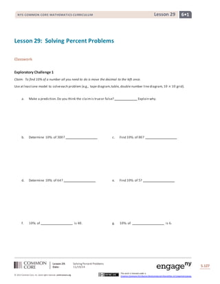 NYS COMMON CORE MATHEMATICS CURRICULUM Lesson 29 6• 1 
Lesson 29: Solving Percent Problems 
Date: 11/19/14 
S.127 
© 2013 Common Core, Inc. Some rights reserved. commoncore.org 
This work is licensed under a 
Creative Commons Attribution-NonCommercial-ShareAlike 3.0 Unported License. 
Lesson 29: Solving Percent Problems 
Classwork 
Exploratory Challenge 1 
Claim: To find 10% of a number all you need to do is move the decimal to the left once. 
Use at least one model to solve each problem (e.g., tape diagram, table, double number line diagram, 10 × 10 grid). 
a. Make a prediction. Do you think the claim is true or false? Explain why. 
b. Determine 10% of 300? c. Find 10% of 80? 
d. Determine 10% of 64? e. Find 10% of 5? 
f. 10% of is 48. g. 10% of is 6. 
 
