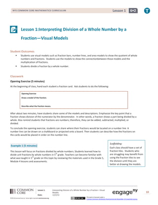 Lesson 1

NYS COMMON CORE MATHEMATICS CURRICULUM

6•2

Lesson 1:Interpreting Division of a Whole Number by a
Fraction—Visual Models
Student Outcomes


Students use visual models such as fraction bars, number lines, and area models to show the quotient of whole
numbers and fractions. Students use the models to show the connectionbetween those models and the
multiplication of fractions.



Students divide a fraction by a whole number.

Classwork
Opening Exercise (5 minutes)
At the beginning of class, hand each student a fraction card. Ask students to do the following:
Opening Exercise
Draw a model of the fraction.

Describe what the fraction means.

After about two minutes, have students share some of the models and descriptions. Emphasize the key point that a
fraction shows division of the numerator by the denominator. In other words, a fraction shows a part being divided by a
whole. Also remind students that fractions are numbers; therefore, they can be added, subtracted, multiplied, or
divided.
To conclude the opening exercise, students can share where their fractions would be located on a number line. A
number line can be drawn on a chalkboard or projected onto a board. Then students can describe how the fractions on
the cards would be placed in order on the number line.
Scaffolding:

Example 1 (5 minutes)
This lesson will focus on fractions divided by whole numbers. Students learned how to
th
divide unit fractions by whole numbers in 5 grade. Teachers can become familiar with
th
what was taught in 5 grade on this topic by reviewing the materials used in the Grade 5,
Module 4 lessons and assessments.

Lesson 1:
Date:
©2013CommonCore,Inc. Some rights reserved.commoncore.org

Each class should have a set of
fraction tiles. Students who
are struggling may benefit from
using the fraction tiles to see
the division until they are
better at drawing the models.

Interpreting Division of a Whole Number by a Fraction—Visual
Models
12/2/13
This work is licensed under a
Creative Commons Attribution-NonCommercial-ShareAlike 3.0 Unported License.

10

 