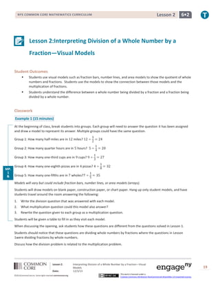 Lesson 2

NYS COMMON CORE MATHEMATICS CURRICULUM

6•2

Lesson 2:Interpreting Division of a Whole Number by a
Fraction—Visual Models
Student Outcomes


Students use visual models such as fraction bars, number lines, and area models to show the quotient of whole
numbers and fractions. Students use the models to show the connection between those models and the
multiplication of fractions.



Students understand the difference between a whole number being divided by a fraction and a fraction being
divided by a whole number.

Classwork
Example 1 (15 minutes)
At the beginning of class, break students into groups. Each group will need to answer the question it has been assigned
and draw a model to represent its answer. Multiple groups could have the same question.
Group 1: How many half-miles are in

miles?

Group 2: How many quarter hours are in

hours?

Group 3: How many one-third cups are in

cups?

Group 4: How many one-eighth pizzas are in pizzas?
MP.
1
& Group 5: How many one-fifths are in wholes?
MP.
2 Models will vary but could include fraction bars, number lines, or area models (arrays).
Students will draw models on blank paper, construction paper, or chart paper. Hang up only student models, and have
students travel around the room answering the following:
1.

Write the division question that was answered with each model.

2.

What multiplication question could this model also answer?

3.

Rewrite the question given to each group as a multiplication question.

Students will be given a table to fill in as they visit each model.
When discussing the opening, ask students how these questions are different from the questions solved in Lesson 1.
Students should notice that these questions are dividing whole numbers by fractions where the questions in Lesson
1were dividing fractions by whole numbers.
Discuss how the division problem is related to the multiplication problem.

Lesson 2:
Date:
©2013CommonCore,Inc. Some rights reserved.commoncore.org

Interpreting Division of a Whole Number by a Fraction—Visual
Models
12/3/13
This work is licensed under a
Creative Commons Attribution-NonCommercial-ShareAlike 3.0 Unported License.

19

 