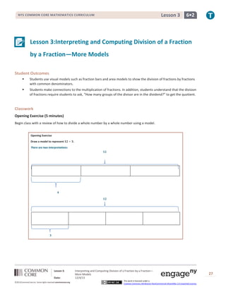 Lesson 3

NYS COMMON CORE MATHEMATICS CURRICULUM

6•2

Lesson 3:Interpreting and Computing Division of a Fraction
by a Fraction—More Models
Student Outcomes


Students use visual models such as fraction bars and area models to show the division of fractions by fractions
with common denominators.



Students make connections to the multiplication of fractions. In addition, students understand that the division
of fractions require students to ask, “How many groups of the divisor are in the dividend?” to get the quotient.

Classwork
Opening Exercise (5 minutes)
Begin class with a review of how to divide a whole number by a whole number using a model.
Opening Exercise
Draw a model to represent

.

There are two interpretations:

Lesson 3:
Date:
©2013CommonCore,Inc. Some rights reserved.commoncore.org

Interpreting and Computing Division of a Fraction by a Fraction—
More Models
12/4/13
This work is licensed under a
Creative Commons Attribution-NonCommercial-ShareAlike 3.0 Unported License.

27

 