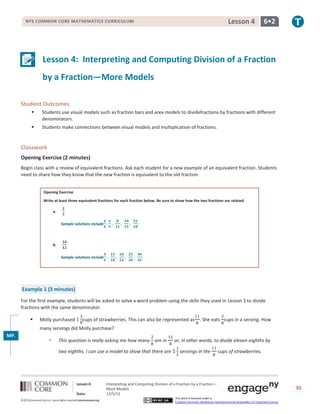 Lesson 4

NYS COMMON CORE MATHEMATICS CURRICULUM

6•2

Lesson 4: Interpreting and Computing Division of a Fraction
by a Fraction—More Models
Student Outcomes


Students use visual models such as fraction bars and area models to dividefractions by fractions with different
denominators.



Students make connections between visual models and multiplication of fractions.

Classwork
Opening Exercise (2 minutes)
Begin class with a review of equivalent fractions. Ask each student for a new example of an equivalent fraction. Students
need to share how they know that the new fraction is equivalent to the old fraction.
Opening Exercise
Write at least three equivalent fractions for each fraction below. Be sure to show how the two fractions are related.
a.
Sample solutions include

b.
Sample solutions include

Example 1 (3 minutes)
For the first example, students will be asked to solve a word problem using the skills they used in Lesson 3 to divide
fractions with the same denominator.


Molly purchased

cups of strawberries. This can also be represented as

. She eats cups in a serving. How

many servings did Molly purchase?
MP.
1



This question is really asking me how many are in
two eighths. I can use a model to show that there are

Lesson 4:
Date:
©2013CommonCore,Inc. Some rights reserved.commoncore.org

or, in other words, to divide eleven eighths by
servings in the

cups of strawberries.

Interpreting and Computing Division of a Fraction by a Fraction—
More Models
12/5/13
This work is licensed under a
Creative Commons Attribution-NonCommercial-ShareAlike 3.0 Unported License.

36

 