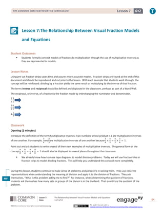 Lesson 7

NYS COMMON CORE MATHEMATICS CURRICULUM

6•2

Lesson 7:The Relationship Between Visual Fraction Models
and Equations
Student Outcomes


Students formally connect models of fractions to multiplication through the use of multiplicative inverses as
they are represented in models.

Lesson Notes
Using pre-cut fraction strips saves time and assures more accurate models. Fraction strips are found at the end of this
document and should be reproduced and cut prior to the lesson. With each example that students work through, the
concept will be reinforced: dividing by a fraction yields the same result as multiplying by the inverse of that fraction.
The terms inverse and reciprocal should be defined and displayed in the classroom, perhaps as part of a Word Wall.
The reciprocal, or inverse, of a fraction is the fraction made by interchanging the numerator and denominator.

Classwork
Opening (2 minutes)
Introduce the definition of the term Multiplicative Inverses: Two numbers whose product is 1 are multiplicative inverses
of one another. For example, and are multiplicative inverses of one another because

.

Point out and ask students to write several of their own examples of multiplicative inverses. The general form of the
concept


should also be displayed in several places throughout the classroom.
We already know how to make tape diagrams to model division problems. Today we will use fraction tiles or
fraction strips to model dividing fractions. This will help you understand this concept more completely.

During this lesson, students continue to make sense of problems and persevere in solving them. They use concrete
representations when understanding the meaning of division and apply it to the division of fractions. They ask
MP. themselves, “What is this problem asking me to find?” For instance, when determining the quotient of fractions,
1 students ask themselves how many sets or groups of the divisor is in the dividend. That quantity is the quotient of the
problem.

Lesson 7:
Date:
©2013CommonCore,Inc. Some rights reserved.commoncore.org

The Relationship Between Visual Fraction Models and Equations
12/11/13
This work is licensed under a
Creative Commons Attribution-NonCommercial-ShareAlike 3.0 Unported License.

64

 